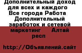 Дополнительный доход для всех и каждого - Все города Работа » Дополнительный заработок и сетевой маркетинг   . Алтай респ.